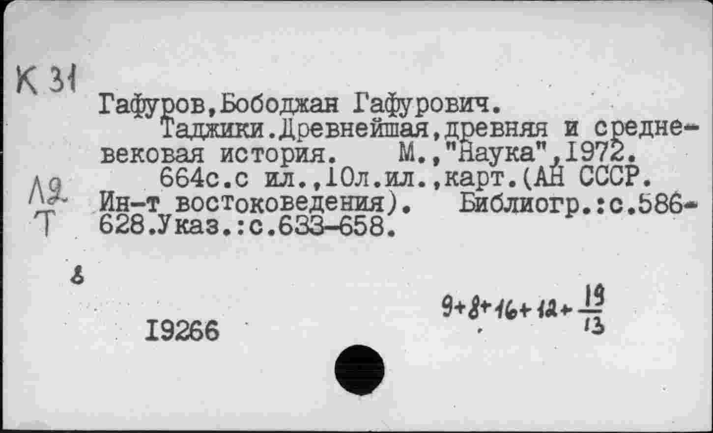 ﻿к зі
ля
Гафуров,Бободжан Гафурович.
Таджики. Древнейшая, древ вековая история. М., "Наулс*
664с.с ил.,Юл.ил.,карт.(АН СССР.
Ин-т востоковедения).
628.Указ.:с.633-658.

евняя и средне аука7л1972л
Бйблйогр.:с.Ь86
19266
♦	*3